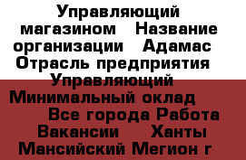 Управляющий магазином › Название организации ­ Адамас › Отрасль предприятия ­ Управляющий › Минимальный оклад ­ 55 000 - Все города Работа » Вакансии   . Ханты-Мансийский,Мегион г.